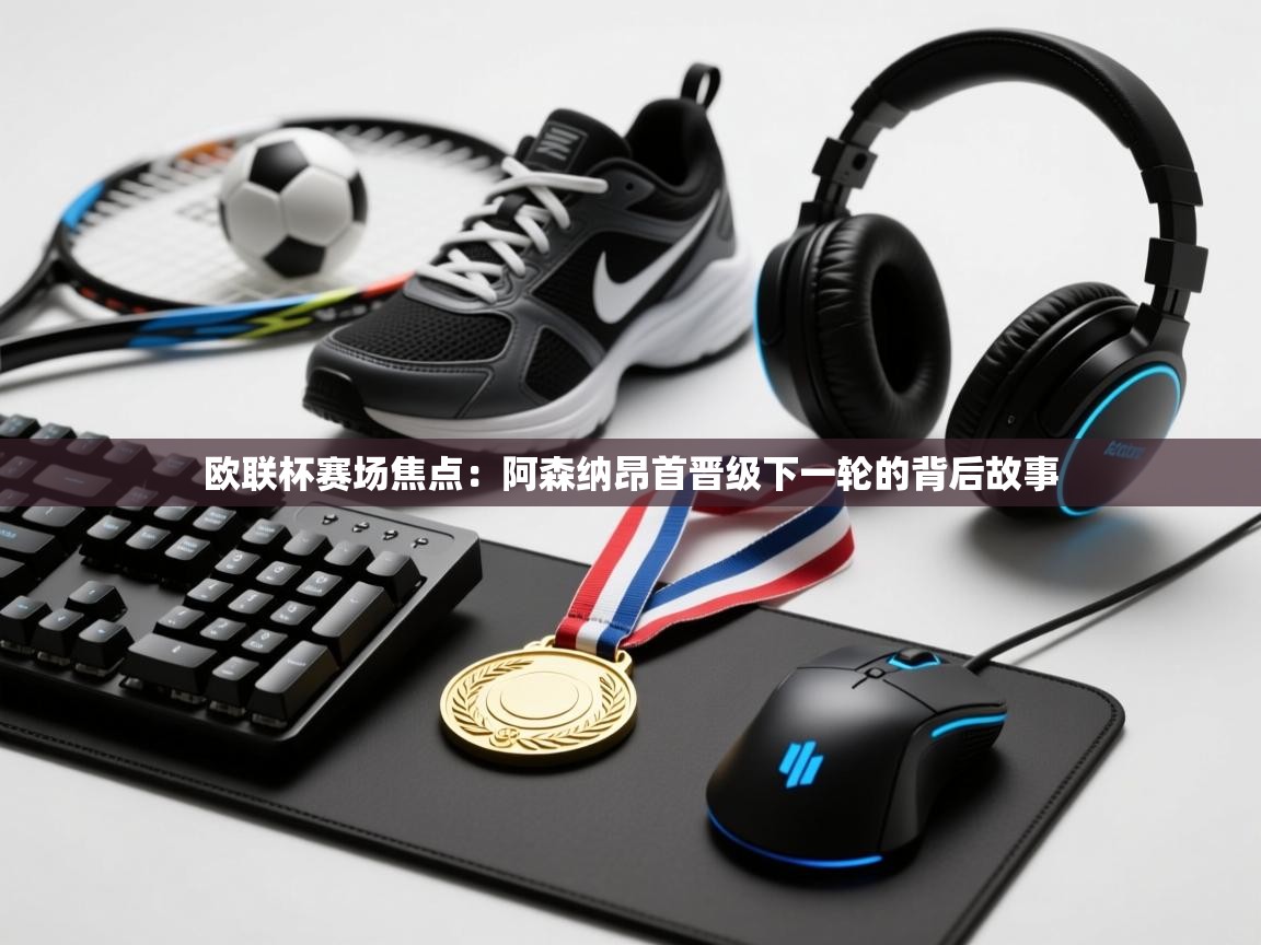 欧联杯赛场焦点：阿森纳昂首晋级下一轮的背后故事  第1张