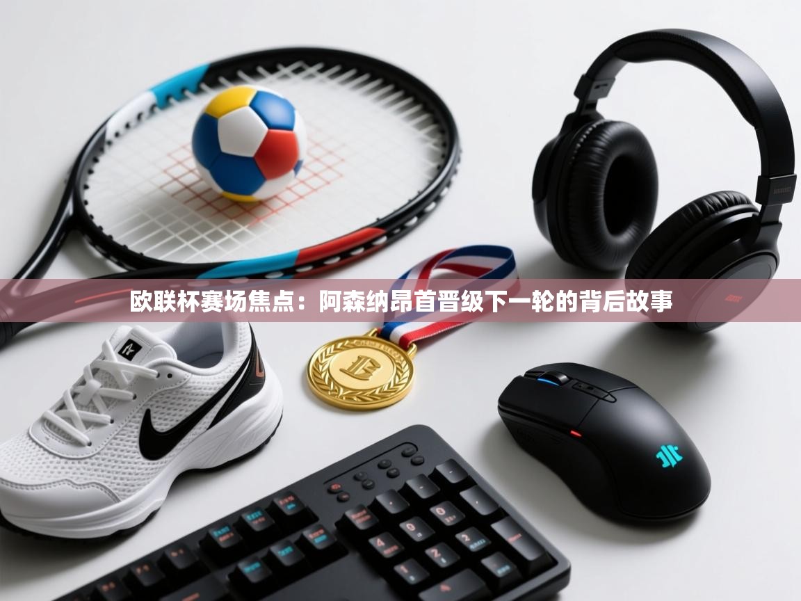 欧联杯赛场焦点：阿森纳昂首晋级下一轮的背后故事  第2张