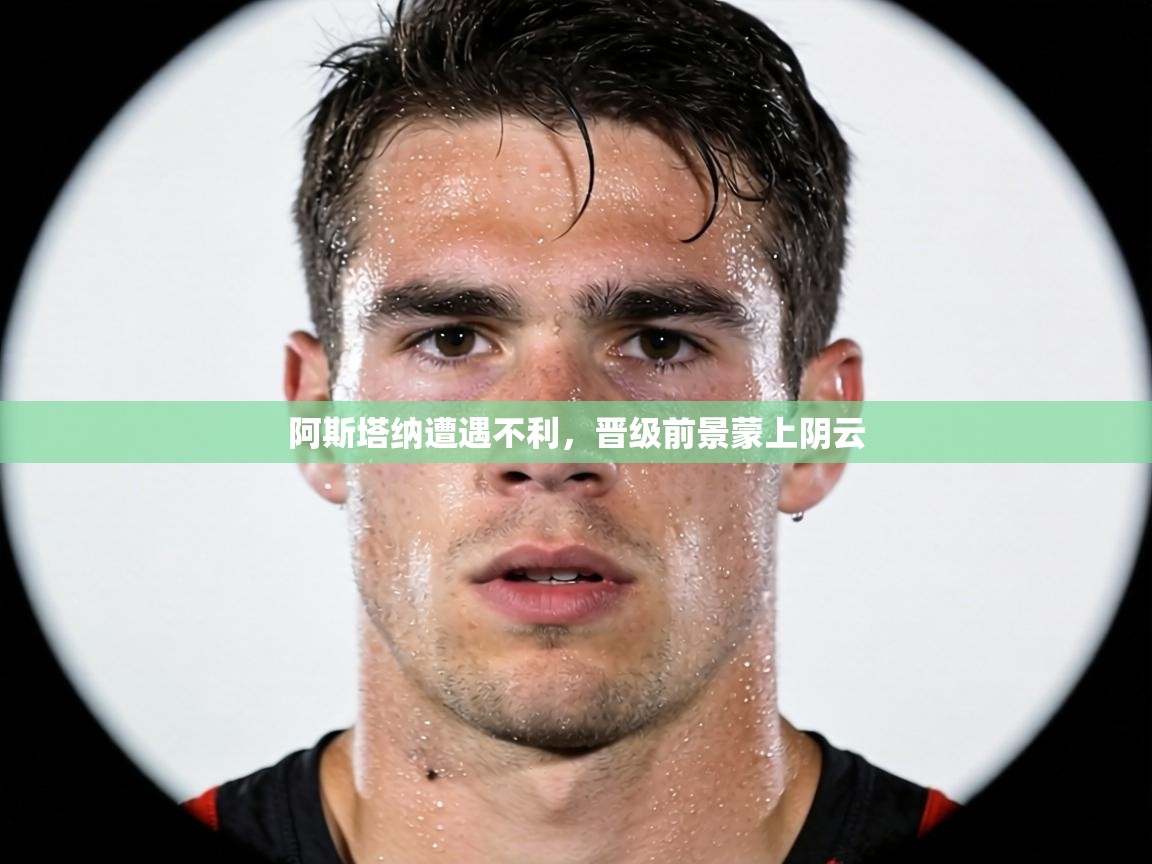 阿斯塔纳遭遇不利,晋级前景蒙上阴云 第1张